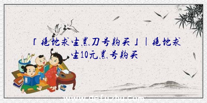 「绝地求生黑刀号购买」|绝地求生10元黑号购买